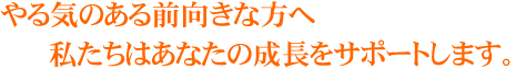 やる気のある前向きな方へ私たちはあなたの成長をサポートします。